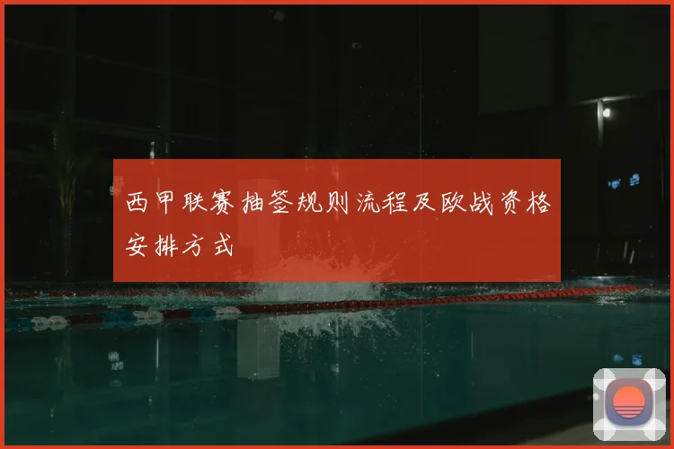 西甲联赛抽签规则流程及欧战资格安排方式